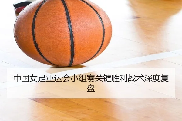 中国女足亚运会小组赛关键胜利战术深度复盘